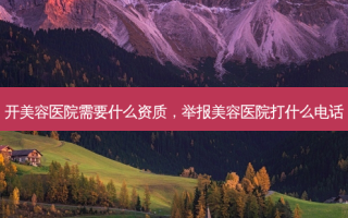 开美容医院需要什么资质，举报美容医院打什么 *** 