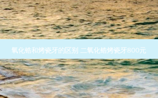 氧化锆和烤瓷牙的区别 二氧化锆烤瓷牙800元
