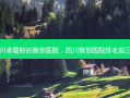 四川省 *** 好的整形医院，四川整形医院排名前三的