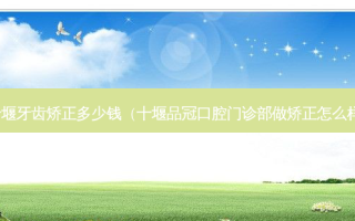 十堰牙齿矫正多少钱（十堰品冠口腔门诊部做矫正怎么样）