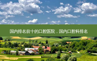 国内排名前十的口腔医院，国内口腔科排名