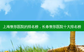 上海整形医院的排名榜，长春整形医院十大排名榜