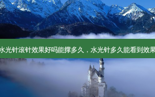 水光针滚针效果好吗能撑多久，水光针多久能看到效果