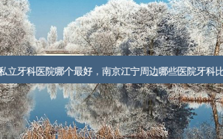 南京私立牙科医院哪个好，南京江宁周边哪些医院牙科比较好