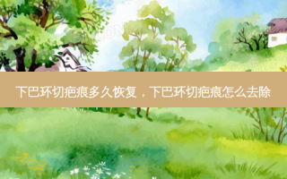 下巴环切疤痕多久恢复，下巴环切疤痕怎么去除