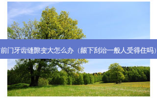 前门牙齿缝隙变大怎么办（龈下刮治一般人受得住吗）