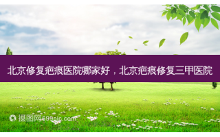 北京修复疤痕医院哪家好，北京疤痕修复三甲医院
