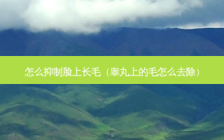 怎么抑制脸上长毛（睾丸上的毛怎么去除）