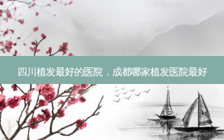 四川植发好的医院，成都哪家植发医院好