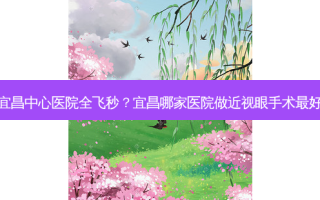 宜昌中心医院全飞秒？宜昌哪家医院做近视眼手术好