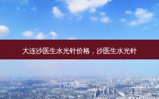 大连沙医生水光针价格，沙医生水光针