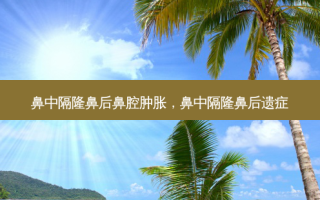 鼻中隔隆鼻后鼻腔肿胀，鼻中隔隆鼻后遗症