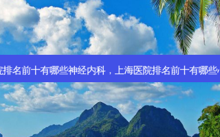 上海医院排名前十有哪些神经内科，上海医院排名前十有哪些心脏手术