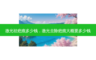 激光祛疤痕多少钱，激光去除疤痕大概要多少钱