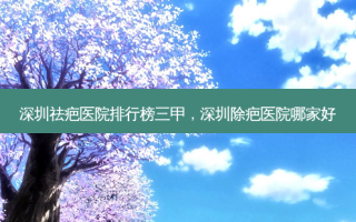 深圳祛疤医院排行榜三甲，深圳除疤医院哪家好