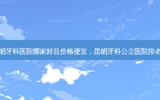 昆明牙科医院哪家好且价格便宜，昆明牙科公立医院排名榜