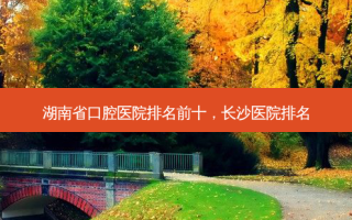 湖南省口腔医院排名前十，长沙医院排名