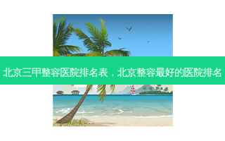 北京三甲整容医院排名表，北京整容 *** 好的医院排名