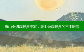 唐山全切双眼皮专家，唐山做双眼皮的三甲医院