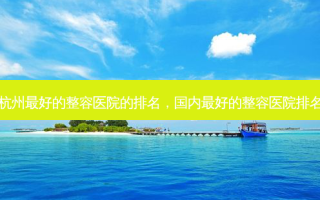 杭州 *** 好的整容医院的排名，国内 *** 好的整容医院排名
