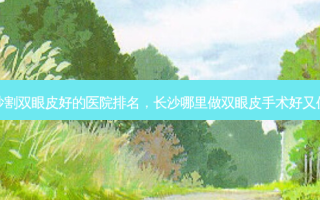 长沙割双眼皮好的医院排名，长沙哪里做双眼皮手术好又便宜