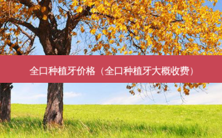全口种植牙价格（全口种植牙大概收费）