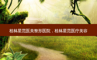 桂林星范医美整形医院，桂林星范医疗美容