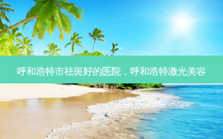 呼和浩特市祛斑好的医院，呼和浩特激光美容