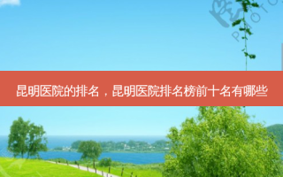 昆明医院的排名，昆明医院排名榜前十名有哪些