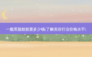 一般黑脸娃娃要多少钱(了解美容行业价格水平)