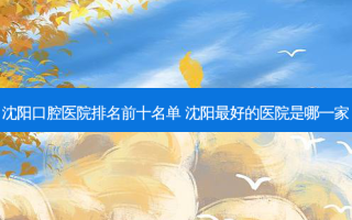 沈阳口腔医院排名前十名单 沈阳好的医院是哪一家