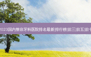 2023国内整容牙科医院排名新|排行榜|前三|前五|前十