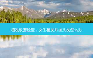 植发改变脸型，女生植发后面头发怎么办