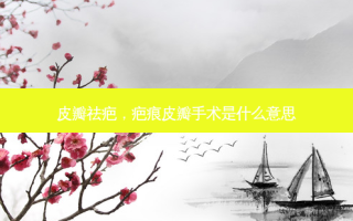皮瓣祛疤，疤痕皮瓣手术是什么意思