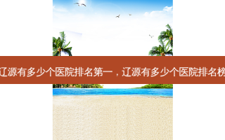 辽源有多少个医院 *** ，辽源有多少个医院排名榜