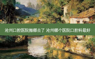 沧州口腔医院搬哪去了 沧州哪个医院口腔科好