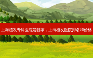 上海植发专科医院是哪家，上海植发医院排名和价格