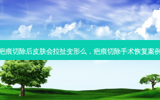 疤痕切除后皮肤会拉扯变形么，疤痕切除手术恢复案例