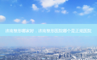济南整形哪家好，济南整形医院哪个是正规医院