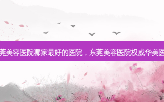东莞美容医院哪家 *** 好的医院，东莞美容医院 *** 华美医生