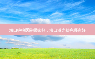 海口疤痕医院哪家好，海口激光祛疤哪家好
