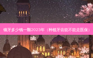 镶牙多少钱一颗2023年（种植牙齿能不能走医保）