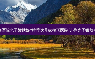 北京哪家整形医院光子嫩肤好?推荐这几家整形医院,让你光子嫩肤变美不再犹豫