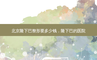 北京隆下巴整形要多少钱，隆下巴的医院