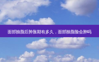 面部抽脂后肿胀期有多久，面部抽脂脸会肿吗