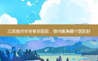 江西赣州华美整形医院，赣州隆胸哪个医院好