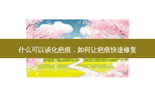 什么可以谈化疤痕，如何让疤痕快速修复