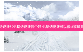 镍铬烤瓷牙和钴铬烤瓷牙哪个好 钴铬烤瓷牙可以做ct或磁共振吗