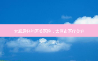 太原 *** 好的医美医院，太原市医疗美容