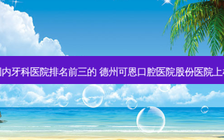 国内牙科医院排名前三的 德州可恩口腔医院股份医院上榜